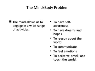 The Mind/Body Problem
 The mind allows us toThe mind allows us to
engage in a wide rangeengage in a wide range
of activities.of activities.
• To have self-To have self-
awarenessawareness
• To have dreams andTo have dreams and
hopeshopes
• To reason about theTo reason about the
worldworld
• To communicateTo communicate
• To feel emotionsTo feel emotions
• To perceive, smell, andTo perceive, smell, and
touch the world.touch the world.
 