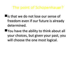 The point of Schopenhauer?
is that we do not lose our sense ofis that we do not lose our sense of
freedom even if our future is alreadyfreedom even if our future is already
determined.determined.
You have the ability to think about allYou have the ability to think about all
your choices, but given your past, youyour choices, but given your past, you
will choose the one most logical.will choose the one most logical.
 