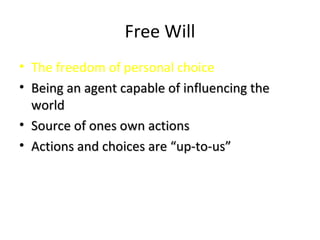 Free Will
• The freedom of personal choice
• Being an agent capable of influencing theBeing an agent capable of influencing the
worldworld
• Source of ones own actionsSource of ones own actions
• Actions and choices are “up-to-us”Actions and choices are “up-to-us”
 