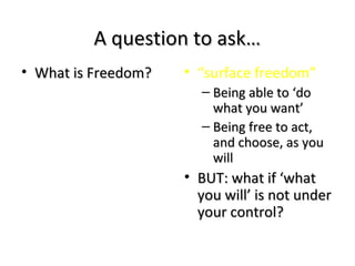 A question to ask…A question to ask…
• What is Freedom?What is Freedom? • “surface freedom”
– Being able to ‘doBeing able to ‘do
what you want’what you want’
– Being free to act,Being free to act,
and choose, as youand choose, as you
willwill
• BUT: what if ‘whatBUT: what if ‘what
you will’ is not underyou will’ is not under
your control?your control?
 