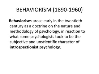 BEHAVIORISM (1890-1960)
Behaviorism arose early in the twentieth
century as a doctrine on the nature and
methodology of psychology, in reaction to
what some psychologists took to be the
subjective and unscientific character of
introspectionist psychology.
 
