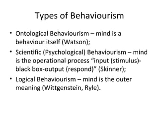 Types of Behaviourism
• Ontological Behaviourism – mind is a
behaviour itself (Watson);
• Scientific (Psychological) Behaviourism – mind
is the operational process “input (stimulus)-
black box-output (respond)” (Skinner);
• Logical Behaviourism – mind is the outer
meaning (Wittgenstein, Ryle).
 