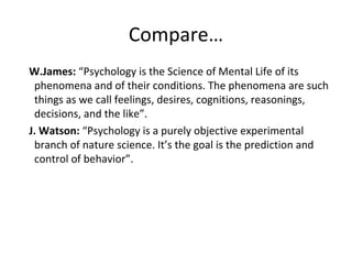 Compare…
W.James: “Psychology is the Science of Mental Life of its
phenomena and of their conditions. The phenomena are such
things as we call feelings, desires, cognitions, reasonings,
decisions, and the like”.
J. Watson: “Psychology is a purely objective experimental
branch of nature science. It’s the goal is the prediction and
control of behavior”.
 