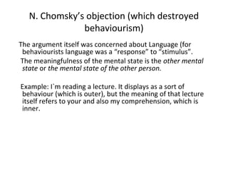 N. Chomsky’s objection (which destroyed
behaviourism)
The argument itself was concerned about Language (for
behaviourists language was a “response” to “stimulus”.
The meaningfulness of the mental state is the other mental
state or the mental state of the other person.
Example: I`m reading a lecture. It displays as a sort of
behaviour (which is outer), but the meaning of that lecture
itself refers to your and also my comprehension, which is
inner.
 