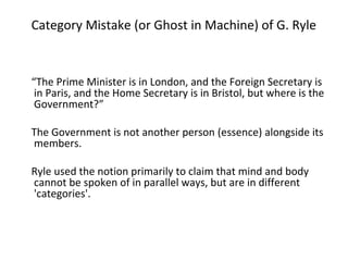 Category Mistake (or Ghost in Machine) of G. Ryle
“The Prime Minister is in London, and the Foreign Secretary is
in Paris, and the Home Secretary is in Bristol, but where is the
Government?”
The Government is not another person (essence) alongside its
members.
Ryle used the notion primarily to claim that mind and body
cannot be spoken of in parallel ways, but are in different
'categories'.
 