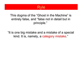 Ryle
This dogma of the “Ghost in the Machine” is
entirely false, and “false not in detail but in
principle.”
“It is one big mistake and a mistake of a special
kind. It is, namely, a category mistake.”
 