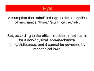 Ryle
Assumption that ‘mind’ belongs to the categories
of mechanics: ‘thing,’ ‘stuff,’ ‘cause,’ etc.
But, according to the official doctrine, mind has to
be a non-physical, non-mechanical
thing/stuff/cause; and it cannot be governed by
mechanical laws.
 