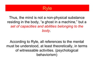 Ryle
Thus, the mind is not a non-physical substance
residing in the body, “a ghost in a machine,” but a
set of capacities and abilities belonging to the
body.
According to Ryle, all references to the mental
must be understood, at least theoretically, in terms
of witnessable activities. (psychological
behaviorism)
 