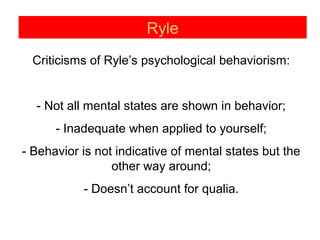 Ryle
Criticisms of Ryle’s psychological behaviorism:
- Not all mental states are shown in behavior;
- Inadequate when applied to yourself;
- Behavior is not indicative of mental states but the
other way around;
- Doesn’t account for qualia.
 