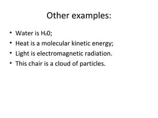 Other examples:
• Water is H20;
• Heat is a molecular kinetic energy;
• Light is electromagnetic radiation.
• This chair is a cloud of particles.
 