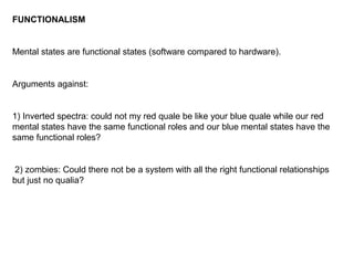 FUNCTIONALISM
Mental states are functional states (software compared to hardware).
Arguments against:
1) Inverted spectra: could not my red quale be like your blue quale while our red
mental states have the same functional roles and our blue mental states have the
same functional roles?
2) zombies: Could there not be a system with all the right functional relationships
but just no qualia?
 