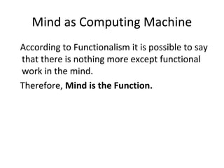 Mind as Computing Machine
According to Functionalism it is possible to say
that there is nothing more except functional
work in the mind.
Therefore, Mind is the Function.
 