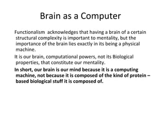 Brain as a Computer
Functionalism acknowledges that having a brain of a certain
structural complexity is important to mentality, but the
importance of the brain lies exactly in its being a physical
machine.
It is our brain, computational powers, not its Biological
properties, that constitute our mentality.
In short, our brain is our mind because it is a computing
machine, not because it is composed of the kind of protein –
based biological stuff it is composed of.
 