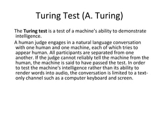 Turing Test (A. Turing)
The Turing test is a test of a machine’s ability to demonstrate
intelligence.
A human judge engages in a natural language conversation
with one human and one machine, each of which tries to
appear human. All participants are separated from one
another. If the judge cannot reliably tell the machine from the
human, the machine is said to have passed the test. In order
to test the machine's intelligence rather than its ability to
render words into audio, the conversation is limited to a text-
only channel such as a computer keyboard and screen.
 