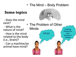 Some topics
• The Mind – Body Problem
• The Problem of Other
Minds
- Does the mind
exist?
- What is the
nature of mind?
- How is the mind
related to the body
(i.e., brain)?
- Can a machine/an
animal have mind?
Afraid
Looking
forward to
next
summer’s
holiday
 