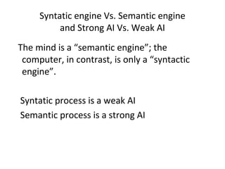 Syntatic engine Vs. Semantic engine
and Strong AI Vs. Weak AI
The mind is a “semantic engine”; the
computer, in contrast, is only a “syntactic
engine”.
Syntatic process is a weak AI
Semantic process is a strong AI
 