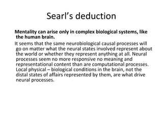 Searl’s deduction
Mentality can arise only in complex biological systems, like
the human brain.
It seems that the same neurobiological causal processes will
go on matter what the neural states involved represent about
the world or whether they represent anything at all. Neural
processes seem no more responsive no meaning and
representational content than are computational processes.
Local physical – biological conditions in the brain, not the
distal states of affairs represented by them, are what drive
neural processes.
 