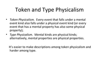 Token and Type Physicalism
• Token Physicalism. Every event that falls under a mental
event kind also falls under a physical event kind (or every
event that has a mental property has also some physical
property);
• Type Physicalism. Mental kinds are physical kinds;
alternatively, mental properties are physical properties.
It’s easier to make descriptions among token physicalism and
harder among type.
 
