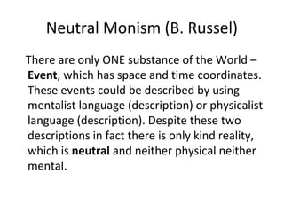 Neutral Monism (B. Russel)
There are only ONE substance of the World –
Event, which has space and time coordinates.
These events could be described by using
mentalist language (description) or physicalist
language (description). Despite these two
descriptions in fact there is only kind reality,
which is neutral and neither physical neither
mental.
 
