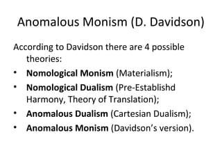 Anomalous Monism (D. Davidson)
According to Davidson there are 4 possible
theories:
• Nomological Monism (Materialism);
• Nomological Dualism (Pre-Establishd
Harmony, Theory of Translation);
• Anomalous Dualism (Cartesian Dualism);
• Anomalous Monism (Davidson’s version).
 