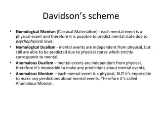 Davidson’s scheme
• Nomological Monism (Classical Materialism) - each mental event is a
physical event and therefore it is possible to predict mental state due to
psychophysical laws;
• Nomological Dualism - mental events are independent from physical, but
still are able to be predicted due to physical states which strictly
corresponds to mental;
• Anomalous Dualism – mental events are independent from physical,
therefore it’s impossible to make any predictions about mental events;
• Anomalous Monism – each mental event is a physical, BUT it’s impossible
to make any predictions about mental events. Therefore it’s called
Anomalous Monism.
 