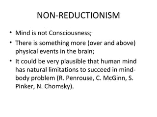 NON-REDUCTIONISM
• Mind is not Consciousness;
• There is something more (over and above)
physical events in the brain;
• It could be very plausible that human mind
has natural limitations to succeed in mind-
body problem (R. Penrouse, C. McGinn, S.
Pinker, N. Chomsky).
 