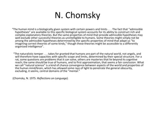 N. Chomsky
“The human mind is a biologically given system with certain powers and limits . . . The fact that “admissible
hypotheses” are available to this specific biological system accounts for its ability to construct rich and
complex explanatory theories. But the same properties of mind that provide admissible hypotheses may
well exclude other successful theories as unintelligible to humans. Some theories might simply not be
among the admissible hypotheses determined by the specific properties of mind that adapt us “to
imagining correct theories of some kinds,” though these theories might be accessible to a differently
organized intelligence”.
“The naturalistic temper . . . takes for granted that humans are part of the natural world, not angels, and
will therefore have capacities with specific scope and limits, determined by their special structure. For a
rat, some questions are problems that it can solve, others are mysteries that lie beyond its cognitive
reach; the same should be true of humans, and to first approximation, that seems a fair conclusion. What
we call “natural science” is a kind of chance convergence between aspects of the world and properties of
the human mind/brain, which has allowed some rays of light to penetrate the general obscurity,
excluding, it seems, central domains of the “mental.”
(Chomsky, N. 1975: Reflections on Language).
 