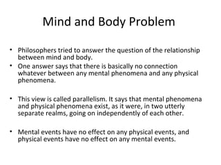 Mind and Body Problem
• Philosophers tried to answer the question of the relationship
between mind and body.
• One answer says that there is basically no connection
whatever between any mental phenomena and any physical
phenomena.
• This view is called parallelism. It says that mental phenomena
and physical phenomena exist, as it were, in two utterly
separate realms, going on independently of each other.
• Mental events have no effect on any physical events, and
physical events have no effect on any mental events.
 