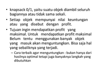 • knapsack 0/1, yaitu suatu objek diambil seluruh
  bagiannya atau tidak sama sekali.
• Setiap objek mempunyai nilai keuntungan
  atau yang disebut dengan profit.
• Tujuan ingin mendapatkan profit yang
  maksimal. Untuk mendapatkan profit maksimal
  Belum tentu menggunakan banyak objek
  yang masuk akan menguntungkan. Bisa saja hal
  yang sebaliknya yang terjadi.
  – Cara terbaik agar menguntungkan : bukan hanya dari
    hasilnya optimal tetapi juga banyaknya langkah yang
    dibutuhkan
 