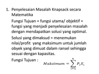 1. Penyelesaian Masalah Knapsack secara
   Matematika
   Fungsi Tujuan = fungsi utama/ objektif =
   fungsi yang menjadi penyelesaian masalah
   dengan mendapatkan solusi yang optimal.
   Solusi yang dimaksud = menemukan
   nilai/profit yang maksimum untuk jumlah
   obyek yang dimuat dalam ransel sehingga
   sesuai dengan kapasitas.
   Fungsi Tujuan :
 