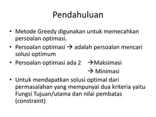 Pendahuluan
• Metode Greedy digunakan untuk memecahkan
  persoalan optimasi.
• Persoalan optimasi  adalah persoalan mencari
  solusi optimum
• Persoalan optimasi ada 2 Maksimasi
                             Minimasi
• Untuk mendapatkan solusi optimal dari
  permasalahan yang mempunyai dua kriteria yaitu
  Fungsi Tujuan/utama dan nilai pembatas
  (constraint)
 