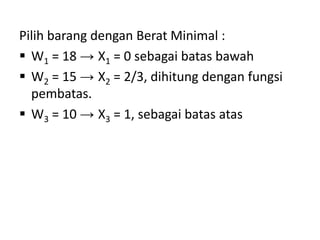 Pilih barang dengan Berat Minimal :
 W1 = 18 → X1 = 0 sebagai batas bawah
 W2 = 15 → X2 = 2/3, dihitung dengan fungsi
  pembatas.
 W3 = 10 → X3 = 1, sebagai batas atas
 