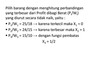 Pilih barang dengan menghitung perbandingan
yang terbesar dari Profit dibagi Berat (Pi/Wi)
yang diurut secara tidak naik, yaitu :
 P1/W1 = 25/18 → karena terkecil maka X1 = 0
 P2/W2 = 24/15 → karena terbesar maka X2 = 1
 P3/W3 = 15/10 → dengan fungsi pembatas
                      X3 = 1/2
 