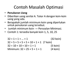 Contoh Masalah Optimasi
• Penukaran Uang
• Diberikan uang senilai A. Tukar A dengan koin-koin
  uang yang ada.
• Berapakah jumlah minimum koin yang diperlukan
  untuk penukaran uang tersebut.
• Jumlah minimum koin → Persoalan Minimasi.
• Contoh 1: tersedia banyak koin 1, 5, 10, 25

  32 = 1 + 1 + … + 1                     (32 koin)
  32 = 5 + 5 + 5 + 5 + 10 + 1 + 1 (7 koin)
  32 = 10 + 10 + 10 + 1 + 1              (5 koin)
  Minimum: 32 = 25 + 5 + 1 + 1           (4 koin)
 