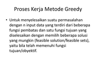 Proses Kerja Metode Greedy
• Untuk menyelesaikan suatu permasalahan
  dengan n input data yang terdiri dari beberapa
  fungsi pembatas dan satu fungsi tujuan yang
  diselesaikan dengan memilih beberapa solusi
  yang mungkin (feasible solution/feasible sets),
  yaitu bila telah memenuhi fungsi
  tujuan/obyektif.
 