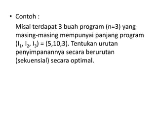 • Contoh :
  Misal terdapat 3 buah program (n=3) yang
  masing-masing mempunyai panjang program
  (I1, I2, I3) = (5,10,3). Tentukan urutan
  penyimpanannya secara berurutan
  (sekuensial) secara optimal.
 