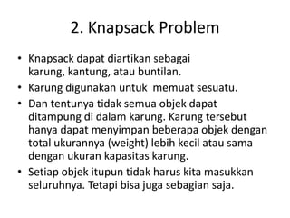2. Knapsack Problem
• Knapsack dapat diartikan sebagai
  karung, kantung, atau buntilan.
• Karung digunakan untuk memuat sesuatu.
• Dan tentunya tidak semua objek dapat
  ditampung di dalam karung. Karung tersebut
  hanya dapat menyimpan beberapa objek dengan
  total ukurannya (weight) lebih kecil atau sama
  dengan ukuran kapasitas karung.
• Setiap objek itupun tidak harus kita masukkan
  seluruhnya. Tetapi bisa juga sebagian saja.
 
