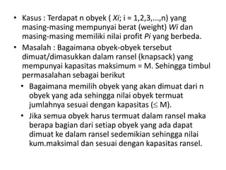 • Kasus : Terdapat n obyek ( Xi; i = 1,2,3,...,n) yang
  masing-masing mempunyai berat (weight) Wi dan
  masing-masing memiliki nilai profit Pi yang berbeda.
• Masalah : Bagaimana obyek-obyek tersebut
  dimuat/dimasukkan dalam ransel (knapsack) yang
  mempunyai kapasitas maksimum = M. Sehingga timbul
  permasalahan sebagai berikut
  • Bagaimana memilih obyek yang akan dimuat dari n
    obyek yang ada sehingga nilai obyek termuat
    jumlahnya sesuai dengan kapasitas ( M).
  • Jika semua obyek harus termuat dalam ransel maka
    berapa bagian dari setiap obyek yang ada dapat
    dimuat ke dalam ransel sedemikian sehingga nilai
    kum.maksimal dan sesuai dengan kapasitas ransel.
 