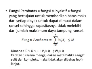 • Fungsi Pembatas = fungsi subyektif = fungsi
  yang bertujuan untuk memberikan batas maks
  dari setiap obyek untuk dapat dimuat dalam
  ransel sehingga kapasitasnya tidak melebihi
  dari jumlah maksimum daya tampung ransel.



   Dimana : 0 Xi 1 ; Pi > 0 ; Wi > 0
   Catatan : Karena menggunakan matematika sangat
   sulit dan kompleks, maka tidak akan dibahas lebih
   lanjut.
 