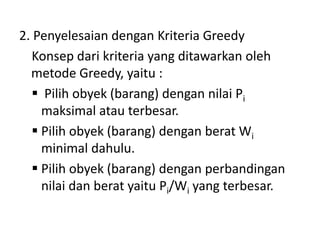 2. Penyelesaian dengan Kriteria Greedy
   Konsep dari kriteria yang ditawarkan oleh
  metode Greedy, yaitu :
    Pilih obyek (barang) dengan nilai Pi
     maksimal atau terbesar.
    Pilih obyek (barang) dengan berat Wi
     minimal dahulu.
    Pilih obyek (barang) dengan perbandingan
     nilai dan berat yaitu Pi/Wi yang terbesar.
 