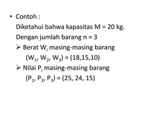• Contoh :
  Diketahui bahwa kapasitas M = 20 kg.
  Dengan jumlah barang n = 3
   Berat Wi masing-masing barang
     (W1, W2, W3) = (18,15,10)
   Nilai Pi masing-masing barang
     (P1, P2, P3) = (25, 24, 15)
 