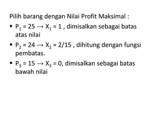 Pilih barang dengan Nilai Profit Maksimal :
 P1 = 25 → X1 = 1 , dimisalkan sebagai batas
  atas nilai
 P2 = 24 → X2 = 2/15 , dihitung dengan fungsi
  pembatas.
 P3 = 15 → X3 = 0, dimisalkan sebagai batas
  bawah nilai
 