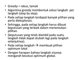 • Greedy = rakus, tamak
• Algoritma greedy membentuk solusi langkah per
  langkah (step by step).
• Pada setiap langkah terdapat banyak pilihan yang
  perlu dieksplorasi.
• Sehingga, pada setiap langkah harus dibuat
  keputusan yang terbaik dalam menentukan
  pilihan.
• (keputusan yang telah diambil pada suatu
  langkah tidak dapat diubah lagi pada langkah
  selanjutnya).
• Pada setiap langkah  membuat pilihan
  optimum lokal
• Dengan harapan bahwa langkah sisanya
  mengarah kesolusi optimum global.
 