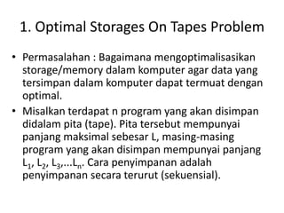1. Optimal Storages On Tapes Problem
• Permasalahan : Bagaimana mengoptimalisasikan
  storage/memory dalam komputer agar data yang
  tersimpan dalam komputer dapat termuat dengan
  optimal.
• Misalkan terdapat n program yang akan disimpan
  didalam pita (tape). Pita tersebut mempunyai
  panjang maksimal sebesar L, masing-masing
  program yang akan disimpan mempunyai panjang
  L1, L2, L3,...Ln. Cara penyimpanan adalah
  penyimpanan secara terurut (sekuensial).
 
