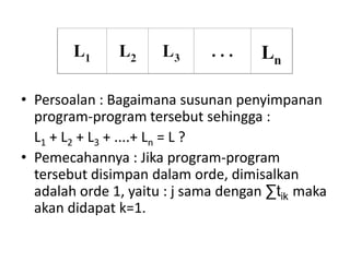 • Persoalan : Bagaimana susunan penyimpanan
  program-program tersebut sehingga :
  L1 + L2 + L3 + ....+ Ln = L ?
• Pemecahannya : Jika program-program
  tersebut disimpan dalam orde, dimisalkan
  adalah orde 1, yaitu : j sama dengan ∑tik maka
  akan didapat k=1.
 