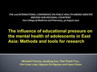 THE 2nd INTERNATIONAL CONFERENCE ON PUBLIC HEALTH AMONG GREATER MEKONG SUB-REGIONAL COUNTRIES Hue College of Medicine and Pharmacy, 30 August 2010 Michael P Dunne, Jiandong Sun, Thai Thanh Truc,  Kim Xuan Loan, Nguyen Do Nguyen and Jason Dixon The influence of educational pressure on the mental health of adolescents in East Asia: Methods and tools for research   