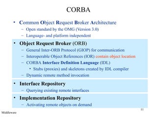 11
CORBA
• Common Object Request Broker Architecture
– Open standard by the OMG (Version 3.0)
– Language- and platform independent
• Object Request Broker (ORB)
– General Inter-ORB Protocol (GIOP) for communication
– Interoperable Object References (IOR) contain object location
– CORBA Interface Definition Language (IDL)
• Stubs (proxies) and skeletons created by IDL compiler
– Dynamic remote method invocation
• Interface Repository
– Querying existing remote interfaces
• Implementation Repository
– Activating remote objects on demand
Middleware
 