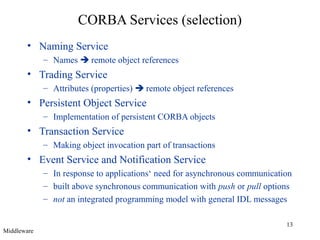 13
CORBA Services (selection)
• Naming Service
– Names  remote object references
• Trading Service
– Attributes (properties)  remote object references
• Persistent Object Service
– Implementation of persistent CORBA objects
• Transaction Service
– Making object invocation part of transactions
• Event Service and Notification Service
– In response to applications‘ need for asynchronous communication
– built above synchronous communication with push or pull options
– not an integrated programming model with general IDL messages
Middleware
 