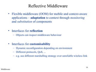16
Reflective Middleware
• Flexible middleware (OOM) for mobile and context-aware
applications – adaptation to context through monitoring
and substitution of components
• Interfaces for reflection
– Objects can inspect middleware behaviour
• Interfaces for customisability
– Dynamic reconfiguration depending on environment
– Different protocols, QoS, ...
– e.g. use different marshalling strategy over unreliable wireless link
Middleware
 