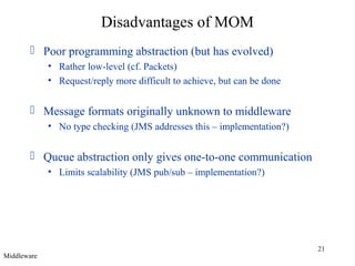 21
Disadvantages of MOM
 Poor programming abstraction (but has evolved)
• Rather low-level (cf. Packets)
• Request/reply more difficult to achieve, but can be done
 Message formats originally unknown to middleware
• No type checking (JMS addresses this – implementation?)
 Queue abstraction only gives one-to-one communication
• Limits scalability (JMS pub/sub – implementation?)
Middleware
 